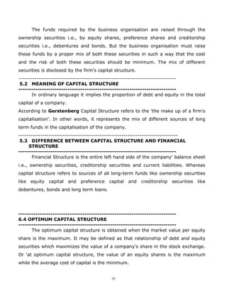 The funds required by the business organisation are raised through the
ownership securities i.e., by equity shares, preference shares and creditorship
securities i.e., debentures and bonds. But the business organisation must raise
these funds by a proper mix of both these securities in such a way that the cost
and the risk of both these securities should be minimum. The mix of different
securities is disclosed by the firm's capital structure.
------------------------------------------------------------------------------
 5.2 MEANING OF CAPITAL STRUCTURE
--------------------------------------------------------------------------
       In ordinary language it implies the proportion of debt and equity in the total
capital of a company.
According to Gerstenberg Capital Structure refers to the 'the make up of a firm's
capitalisation'. In other words, it represents the mix of different sources of long
term funds in the capitalisation of the company.
-------------------------------------------------------------------------------
 5.3 DIFFERENCE BETWEEN CAPITAL STRUCTURE AND FINANCIAL
     STRUCTURE
--------------------------------------------------------------------------
       Financial Structure is the entire left hand side of the company' balance sheet
i.e., ownership securities, creditorship securities and current liabilities. Whereas
capital structure refers to sources of all long-term funds like ownership securities
like   equity   capital   and   preference   capital   and   creditorship   securities   like
debentures, bonds and long term loans.




--------------------------------------------------------------------------
6.4 OPTIMUM CAPITAL STRUCTURE
--------------------------------------------------------------------------
      The optimum capital structure is obtained when the market value per equity
share is the maximum. It may be defined as that relationship of debt and equity
securities which maximizes the value of a company's share in the stock exchange.
Or 'at optimum capital structure, the value of an equity shares is the maximum
while the average cost of capital is the minimum.


                                              35
 