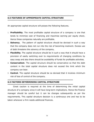 ---------------------------------------------------------------------------
6.5 FEATURES OF APPROPRIATE CAPITAL STRUCTURE
-------------------------------------------------------------------------


An appropriate capital structure will posses the following features.


1. Profitability. The most profitable capital structure of a company is one that
   tends to minimize cost of financing and maximise earning per equity share.
   Hence these companies naturally are profitable.
2. Solvency.    The pattern of capital structure should be devised in such a way
   that the company does not run into the risk of becoming insolvent. Excess use
   of debt threatens the solvency of the company.
3. Flexibility. The capital structure should be in such a way that it should have a
   provision of easily switching over to requirements of changing conditions by
   easy swap and also there should be availability of funds for profitable activities.
4. Conservatism. The capital structure should be conservative so that the debt
   content in the total capital structure does not exceed the limit which the
   company can bear.
5. Control. The capital structure should be so devised that it involves minimum
   risk of loss of control of the company.
--------------------------------------------------------------------------
6.5 FACTORS DETERMINING CAPITAL STRUCTURE
--------------------------------------------------------------------------
      Great caution is required at the time of determining the initial capital
structure of a company since it will have long-term implications. Hence the finance
manager should be careful but it can be changes subsequently as per the
requirements. This capital structure decision is a continuous one and has to be
taken whenever a firm needs additional finances.




                                             36
 