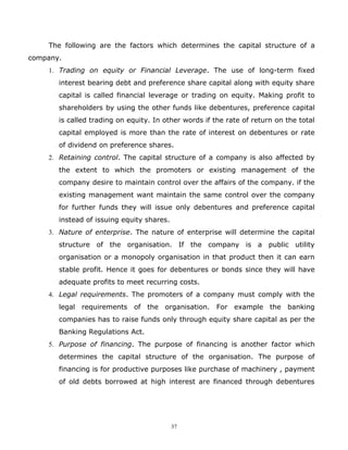 The following are the factors which determines the capital structure of a
company.
    1. Trading on equity or Financial Leverage. The use of long-term fixed
       interest bearing debt and preference share capital along with equity share
       capital is called financial leverage or trading on equity. Making profit to
       shareholders by using the other funds like debentures, preference capital
       is called trading on equity. In other words if the rate of return on the total
       capital employed is more than the rate of interest on debentures or rate
       of dividend on preference shares.
    2. Retaining control. The capital structure of a company is also affected by
       the extent to which the promoters or existing management of the
       company desire to maintain control over the affairs of the company. if the
       existing management want maintain the same control over the company
       for further funds they will issue only debentures and preference capital
       instead of issuing equity shares.
    3. Nature of enterprise. The nature of enterprise will determine the capital
       structure of the organisation. If the company is a public utility
       organisation or a monopoly organisation in that product then it can earn
       stable profit. Hence it goes for debentures or bonds since they will have
       adequate profits to meet recurring costs.
    4. Legal requirements. The promoters of a company must comply with the
       legal requirements of the organisation. For example the banking
       companies has to raise funds only through equity share capital as per the
       Banking Regulations Act.
    5. Purpose of financing. The purpose of financing is another factor which
       determines the capital structure of the organisation. The purpose of
       financing is for productive purposes like purchase of machinery , payment
       of old debts borrowed at high interest are financed through debentures




                                           37
 