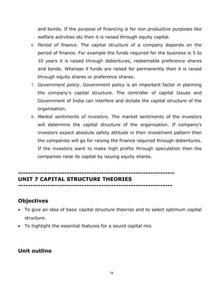 and bonds. If the purpose of financing is for non productive purposes like
          welfare activities etc then it is raised through equity capital.
       6. Period of finance. The capital structure of a company depends on the
          period of finance. For example the funds required for the business is 5 to
          10 years it is raised through debentures, redeemable preference shares
          and bonds. Whereas if funds are raised for permanently then it is raised
          through equity shares or preference shares.
       7. Government policy. Government policy is an important factor in planning
          the company's capital structure. The controller of capital Issues and
          Government of India can interfere and dictate the capital structure of the
          organisation.
       8. Market sentiments of investors. The market sentiments of the investors
          will determine the capital structure of the organisation. If company's
          investors expect absolute safety attitude in their investment pattern then
          the companies will go for raising the finance required through debentures.
          If the investors want to make high profits through speculation then the
          companies raise its capital by issuing equity shares.


----------------------------------------------------------------
UNIT 7 CAPITAL STRUCTURE THEORIES
---------------------------------------------------------------


Objectives
•   To give an idea of basic capital structure theories and to select optimum capital
    structure.
•   To highlight the essential features for a sound capital mix




Unit outline



                                            38
 