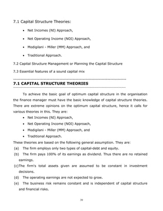7.1 Capital Structure Theories:

       •   Net Incomes (NI) Approach,

       •   Net Operating Income (NOI) Approach,

       •   Modigilani - Miller (MM) Approach, and

       •   Traditional Approach.

7.2 Capital Structure Management or Planning the Capital Structure

7.3 Essential features of a sound capital mix

------------------------------------------------------------------------------
7.1 CAPITAL STRUCTURE THEORIES
---------------------------------------------------------------------------------------------

       To achieve the basic goal of optimum capital structure in the organisation
the finance manager must have the basic knowledge of capital structure theories.
There are extreme opinions on the optimum capital structure, hence it calls for
various theories in this. They are:
       •   Net Incomes (NI) Approach,
       •   Net Operating Income (NOI) Approach,
       •   Modigilani - Miller (MM) Approach, and
       •   Traditional Approach.
These theories are based on the following general assumption. They are:
(a)    The firm employs only two types of capital-debt and equity.
(b)    The firm pays 100% of its earnings as dividend. Thus there are no retained
    earnings.
(c)The firm's total assets given are assumed to be constant in investment
    decisions.
(d)    The operating earnings are not expected to grow.
(e)    The business risk remains constant and is independent of capital structure
    and financial risks.


                                                       39
 