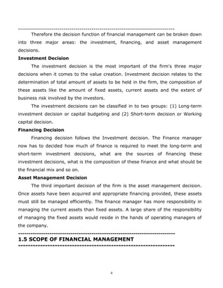 -------------------------------------------------------------------------------
       Therefore the decision function of financial management can be broken down
into three major areas: the investment, financing, and asset management
decisions.
Investment Decision
      The investment decision is the most important of the firm's three major
decisions when it comes to the value creation. Investment decision relates to the
determination of total amount of assets to be held in the firm, the composition of
these assets like the amount of fixed assets, current assets and the extent of
business risk involved by the investors.
      The investment decisions can be classified in to two groups: (1) Long-term
investment decision or capital budgeting and (2) Short-term decision or Working
capital decision.
Financing Decision
      Financing decision follows the Investment decision. The Finance manager
now has to decided how much of finance is required to meet the long-term and
short-term investment decisions, what are the sources of financing these
investment decisions, what is the composition of these finance and what should be
the financial mix and so on.
Asset Management Decision
      The third important decision of the firm is the asset management decision.
Once assets have been acquired and appropriate financing provided, these assets
must still be managed efficiently. The finance manager has more responsibility in
managing the current assets than fixed assets. A large share of the responsibility
of managing the fixed assets would reside in the hands of operating managers of
the company.
---------------------------------------------------------------------------
1.5 SCOPE OF FINANCIAL MANAGEMENT
----------------------------------------------------------------




                                            4
 
