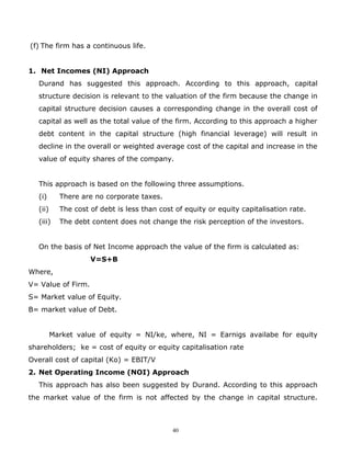 (f) The firm has a continuous life.


1. Net Incomes (NI) Approach
   Durand has suggested this approach. According to this approach, capital
   structure decision is relevant to the valuation of the firm because the change in
   capital structure decision causes a corresponding change in the overall cost of
   capital as well as the total value of the firm. According to this approach a higher
   debt content in the capital structure (high financial leverage) will result in
   decline in the overall or weighted average cost of the capital and increase in the
   value of equity shares of the company.


   This approach is based on the following three assumptions.
   (i)      There are no corporate taxes.
   (ii)     The cost of debt is less than cost of equity or equity capitalisation rate.
   (iii)    The debt content does not change the risk perception of the investors.


   On the basis of Net Income approach the value of the firm is calculated as:
                     V=S+B
Where,
V= Value of Firm.
S= Market value of Equity.
B= market value of Debt.


          Market value of equity = NI/ke, where, NI = Earnigs availabe for equity
shareholders; ke = cost of equity or equity capitalisation rate
Overall cost of capital (Ko) = EBIT/V
2. Net Operating Income (NOI) Approach
   This approach has also been suggested by Durand. According to this approach
the market value of the firm is not affected by the change in capital structure.



                                              40
 