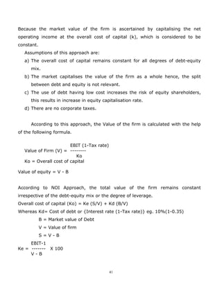 Because the market value of the firm is ascertained by capitalising the net
operating income at the overall cost of capital (k), which is considered to be
constant.
   Assumptions of this approach are:
   a) The overall cost of capital remains constant for all degrees of debt-equity
      mix.
   b) The market capitalises the value of the firm as a whole hence, the split
      between debt and equity is not relevant.
   c) The use of debt having low cost increases the risk of equity shareholders,
      this results in increase in equity capitalisation rate.
   d) There are no corporate taxes.


      According to this approach, the Value of the firm is calculated with the help
of the following formula.


                        EBIT (1-Tax rate)
   Value of Firm (V) = --------
                           Ko
   Ko = Overall cost of capital

Value of equity = V - B


According to NOI Approach, the total value of the firm remains constant
irrespective of the debt-equity mix or the degree of leverage.
Overall cost of capital (Ko) = Ke (S/V) + Kd (B/V)
Whereas Kd= Cost of debt or {Interest rate (1-Tax rate)} eg. 10%(1-0.35)
            B = Market value of Debt
            V = Value of firm
            S=V-B
     EBIT-1
Ke = ------- X 100
     V-B



                                            41
 