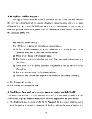 3. Modigiliani - Miller Approach
      This approach is similar to the NOI approach. It also states that the value of
the firm is independent of its capital structure. Nevertheless, there is a basic
difference the two is that the NOI approach is purely definitional or conceptual. It
does not provide operational justification for irrelevance of the capital structure in
the valuation of the firm.




      Assumptions of MM Theory
      The MM theory is based on the following assumptions:
      1) Perfect capital markets exist where individuals and companies can borrow
         unlimited amounts at the same rate of interest.
      2) There are no taxes or transaction costs.
      3) The firm's investment schedule and cash flows are assumed constant and
         perpetual.
      4) Firms exist with the same business or systematic risk at different levels
         of gearing.
      5) The stock markets are perfectly competitive.
      6) Investors are rational and expect other investors to behave rationally.


a) MM Theory: No taxation.
b) MM Theory with Corporate Tax


4. Traditional Approach or weighted average cost of capital (WACC)
The traditional approach or intermediate approach is a mid-way between the two
approaches. It partly contains features of both the approaches as given below:
a) The traditional approach is similar to NI Approach to the extent that it accepts
   that the capital structure or leverage of the firm affects the cost of capital and



                                          42
 