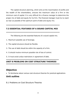 The capital structure planning, which aims at the maximisation of profits and
the wealth of the shareholders, ensures the maximum value of a firm or the
minimum cost of capital. It is very difficult for a finance manager to determine the
proper mix of debt and equity for his firm. The financial manager must try to reach
as near as possible of the optimum point of debt and equity mix.

----------------------------------------------------------------

7.3 ESSENTIAL FEATURES OF A SOUND CAPITAL MIX

----------------------------------------------------------------
       The following are the essential features of a sound capital mix.

1. Maximum possible use of leverage.

2. The capital structure should be flexible.

3. The use of debt should be within the capacity of a firm.

4. It should involve minimum possible risk of loss of control.

5. It must avoid undue restrictions in agreement of debt.
---------------------------------------------------------------
UNIT 8 PROBLEMS ON COST STRUCTURE THEORIES
--------------------------------------------------------


Objective
•   To familiarise about various cost structure theories for practical applications

Unit outline


8.1 Problems on Cost Structure Theories




                                            44
 