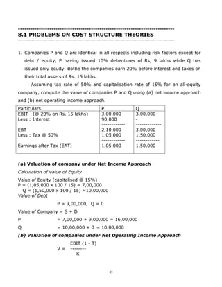 ---------------------------------------------------------------------------
8.1 PROBLEMS ON COST STRUCTURE THEORIES
-----------------------------------------------------------------------------------------------


1. Companies P and Q are identical in all respects including risk factors except for
    debt / equity, P having issued 10% debentures of Rs, 9 lakhs while Q has
    issued only equity. Bothe the companies earn 20% before interest and taxes on
    their total assets of Rs. 15 lakhs.
       Assuming tax rate of 50% and capitalisation rate of 15% for an all-equity
company, compute the value of companies P and Q using (a) net income approach
and (b) net operating income approach.
Particulars                                       P                    Q
EBIT (@ 20% on Rs. 15 lakhs)                      3,00,000             3,00,000
Less : Interest                                   90,000               -
                                                  ------------         -------------
EBT                                               2,10,000             3,00,000
Less : Tax @ 50%                                  1.05,000             1,50,000
                                                  ------------         ------------
Earnings after Tax (EAT)                          1,05,000             1,50,000



(a) Valuation of company under Net Income Approach
Calculation of value of Equity
Value of Equity (capitalised @ 15%)
P = (1,05,000 x 100 / 15) = 7,00,000
  Q = (1,50,000 x 100 / 15) =10,00,000
Value of Debt
                       P = 9,00,000, Q = 0
Value of Company = S + D
P                      = 7,00,000 + 9,00,000 = 16,00,000
Q                      = 10,00,000 + 0 = 10,00,000
(b) Valuation of companies under Net Operating Income Approach
                               EBIT (1 - T)
                       V=      --------
                                  K



                                                       45
 
