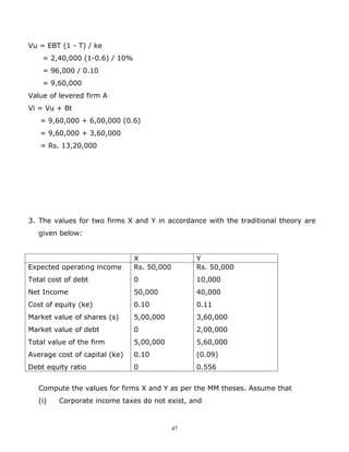 Vu = EBT (1 - T) / ke
    = 2,40,000 (1-0.6) / 10%
    = 96,000 / 0.10
    = 9,60,000
Value of levered firm A
Vi = Vu + Bt
   = 9,60,000 + 6,00,000 (0.6)
   = 9,60,000 + 3,60,000
   = Rs. 13,20,000




3. The values for two firms X and Y in accordance with the traditional theory are
   given below:


                               X                 Y
Expected operating income      Rs. 50,000        Rs. 50,000
Total cost of debt             0                 10,000
Net Income                     50,000            40,000
Cost of equity (ke)            0.10              0.11
Market value of shares (s)     5,00,000          3,60,000
Market value of debt           0                 2,00,000
Total value of the firm        5,00,000          5,60,000
Average cost of capital (ke)   0.10              (0.09)
Debt equity ratio              0                 0.556


   Compute the values for firms X and Y as per the MM theses. Assume that
   (i)   Corporate income taxes do not exist, and


                                            47
 