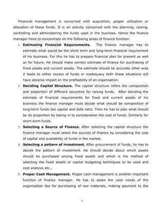 Financial management is concerned with acquisition, proper utilisation or
allocation of these funds. It is an activity concerned with the planning, raising,
controlling and administering the funds used in the business. Hence the finance
manager have to concentrate on the following areas of finance function.
  1. Estimating Financial Requirements.             The finance manager has to
     estimate what would be the short term and long-term financial requirement
     of his business. For this he has to prepare financial plan for present as well
     as for future. He should make correct estimate of finance for purchasing of
     fixed assets and current assets. The estimate should be accurate other wise
     it leads to either excess of funds or inadequacy both these situations will
     have adverse impact on the profitability of an organisation.
  2. Deciding Capital Structure. The capital structure refers the composition
     and proportion of different securities for raising funds.   After deciding the
     estimate of financial requirements for fixed and current assets of his
     business the finance manager must decide what should be composition of
     long-term funds like capital and debt ratio. Then he has to plan what should
     be its proportion by taking in to consideration the cost of funds. Similarly for
     short-term funds.
  3. Selecting a Source of Finance. After selecting the capital structure the
     finance manager must select the sources of finance by considering the cost
     of capital and availability of funds in the market.
  4. Selecting a pattern of investment. After procurement of funds, he has to
     decide the pattern of investment. He should decide about which assets
     should be purchased among fixed assets and which is the method of
     selecting the fixed assets or capital budgeting techniques to be used and
     cost analysis etc.,
  5. Proper Cash Management. Proper cash management is another important
     function of finance manager. He has to asses the cash needs of the
     organisation like for purchasing of raw materials, making payment to the



                                          5
 