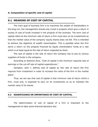 A. Computation of specific cost of capital

---------------------------------------------------------------
9.1 MEANING OF COST OF CAPITAL
--------------------------------------------------------------
      The main goal of business firm is to maximise the wealth of shareholders in
the long-run, the management should only invest in projects which give a return in
excess of cost of funds invested in the projects of the business. The term cost of
capital refers to the minimum rate of return a firm must earn on its investments so
that the market value of the company' equity shares does not fall. This is intended
to achieve the objective of wealth maximisation. This is possible when the firm
earns a return on the projects financed by equity shareholders' funds at a rate
which is at least equal to the rate of return expected by them.
      The cost of capital is the rate of return the company has to pay to various
suppliers of funds in the company.
      According to Solomon Ezra, "Cost of capital is the minimum required rate of
earnings or the cut-off rate of capital expenditures."
      Hampton, John J. defines cost of capital as 'the rate of return the firm
requires from investment in order to increase the value of the firm in the market
place".
      Thus, we can say that cost of capital is that minimum rate of return which a
firm, must and, is expected to earn on its investments so as to maintain the
market value of its shares.


-------------------------------------------------------------------------------
9.2 SIGNIFICANCE OR IMPORTANCE OF COST OF CAPITAL
---------------------------------------------------------------------------


      The determination of cost of capital of a firm is important to the
management to take some financial decisions like:




                                              50
 