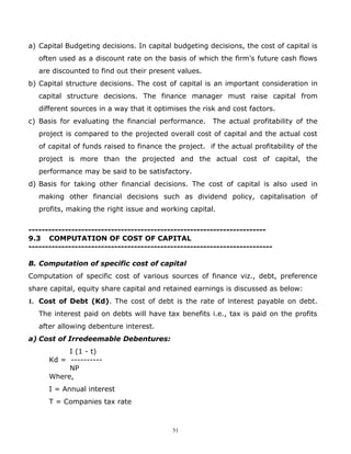 a) Capital Budgeting decisions. In capital budgeting decisions, the cost of capital is
   often used as a discount rate on the basis of which the firm's future cash flows
   are discounted to find out their present values.
b) Capital structure decisions. The cost of capital is an important consideration in
   capital structure decisions. The finance manager must raise capital from
   different sources in a way that it optimises the risk and cost factors.
c) Basis for evaluating the financial performance.      The actual profitability of the
   project is compared to the projected overall cost of capital and the actual cost
   of capital of funds raised to finance the project. if the actual profitability of the
   project is more than the projected and the actual cost of capital, the
   performance may be said to be satisfactory.
d) Basis for taking other financial decisions. The cost of capital is also used in
   making other financial decisions such as dividend policy, capitalisation of
   profits, making the right issue and working capital.


------------------------------------------------------------------------
9.3 COMPUTATION OF COST OF CAPITAL
--------------------------------------------------------------------------

B. Computation of specific cost of capital
Computation of specific cost of various sources of finance viz., debt, preference
share capital, equity share capital and retained earnings is discussed as below:
1. Cost of Debt (Kd). The cost of debt is the rate of interest payable on debt.
   The interest paid on debts will have tax benefits i.e., tax is paid on the profits
   after allowing debenture interest.
a) Cost of Irredeemable Debentures:
           I (1 - t)
      Kd = ----------
           NP
      Where,
      I = Annual interest
      T = Companies tax rate



                                           51
 