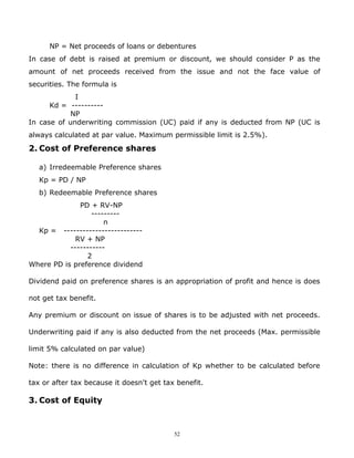 NP = Net proceeds of loans or debentures
In case of debt is raised at premium or discount, we should consider P as the
amount of net proceeds received from the issue and not the face value of
securities. The formula is
             I
      Kd = ----------
           NP
In case of underwriting commission (UC) paid if any is deducted from NP (UC is
always calculated at par value. Maximum permissible limit is 2.5%).
2. Cost of Preference shares

   a) Irredeemable Preference shares
   Kp = PD / NP
   b) Redeemable Preference shares
              PD + RV-NP
                  ---------
                      n
  Kp = -------------------------
             RV + NP
           -----------
                2
Where PD is preference dividend

Dividend paid on preference shares is an appropriation of profit and hence is does

not get tax benefit.

Any premium or discount on issue of shares is to be adjusted with net proceeds.

Underwriting paid if any is also deducted from the net proceeds (Max. permissible

limit 5% calculated on par value)

Note: there is no difference in calculation of Kp whether to be calculated before

tax or after tax because it doesn't get tax benefit.

3. Cost of Equity



                                           52
 