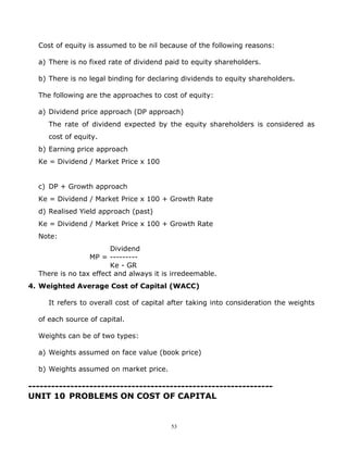Cost of equity is assumed to be nil because of the following reasons:

  a) There is no fixed rate of dividend paid to equity shareholders.

  b) There is no legal binding for declaring dividends to equity shareholders.

  The following are the approaches to cost of equity:

  a) Dividend price approach (DP approach)
     The rate of dividend expected by the equity shareholders is considered as
     cost of equity.
  b) Earning price approach
  Ke = Dividend / Market Price x 100


  c) DP + Growth approach
  Ke = Dividend / Market Price x 100 + Growth Rate
  d) Realised Yield approach (past)
  Ke = Dividend / Market Price x 100 + Growth Rate
  Note:
                        Dividend
                 MP = ---------
                        Ke - GR
  There is no tax effect and always it is irredeemable.
4. Weighted Average Cost of Capital (WACC)

     It refers to overall cost of capital after taking into consideration the weights

  of each source of capital.

  Weights can be of two types:

  a) Weights assumed on face value (book price)

  b) Weights assumed on market price.

----------------------------------------------------------------
UNIT 10 PROBLEMS ON COST OF CAPITAL


                                         53
 