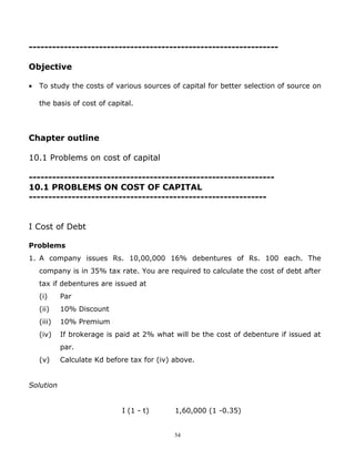 ----------------------------------------------------------------

Objective

•   To study the costs of various sources of capital for better selection of source on

    the basis of cost of capital.




Chapter outline

10.1 Problems on cost of capital

---------------------------------------------------------------
10.1 PROBLEMS ON COST OF CAPITAL
-------------------------------------------------------------


I Cost of Debt

Problems
1. A company issues Rs. 10,00,000 16% debentures of Rs. 100 each. The
    company is in 35% tax rate. You are required to calculate the cost of debt after
    tax if debentures are issued at
    (i)     Par
    (ii)    10% Discount
    (iii)   10% Premium
    (iv)    If brokerage is paid at 2% what will be the cost of debenture if issued at
            par.
    (v)     Calculate Kd before tax for (iv) above.


Solution


                             I (1 - t)       1,60,000 (1 -0.35)


                                             54
 