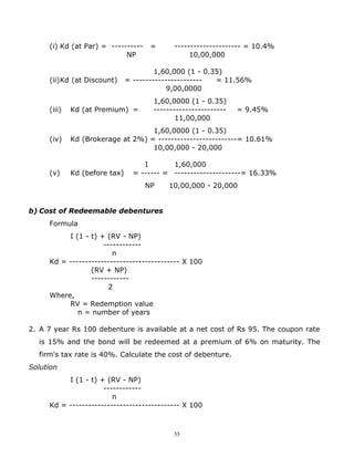 (i) Kd (at Par) = ----------    =      --------------------- = 10.4%
                            NP                   10,00,000

                                        1,60,000 (1 - 0.35)
     (ii)Kd (at Discount)      = ----------------------  = 11.56%
                                           9,00,0000
                                      1,60,0000 (1 - 0.35)
     (iii)   Kd (at Premium) =        -----------------------   = 9.45%
                                             11,00,000
                                   1,60,0000 (1 - 0.35)
     (iv)    Kd (Brokerage at 2%) = -------------------------= 10.61%
                                   10,00,000 - 20,000

                                    I       1,60,000
     (v)     Kd (before tax)     = ------ = ---------------------= 16.33%
                                    NP     10,00,000 - 20,000


b) Cost of Redeemable debentures
     Formula
          I (1 - t) + (RV - NP)
                     ------------
                        n
     Kd = ----------------------------------- X 100
                 (RV + NP)
                 ------------
                       2
     Where,
          RV = Redemption value
             n = number of years

2. A 7 year Rs 100 debenture is available at a net cost of Rs 95. The coupon rate
  is 15% and the bond will be redeemed at a premium of 6% on maturity. The
  firm's tax rate is 40%. Calculate the cost of debenture.
Solution
          I (1 - t) + (RV - NP)
                     ------------
                        n
     Kd = ----------------------------------- X 100



                                            55
 