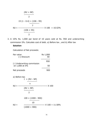 (RV + NP)
                 ------------
                      2

          15 (1 - 0.4) + (106 - 95)
                        ------------
                           7
     Kd = ------------------------------- X 100 = 10.52%
                 (106 + 95)
                 -------------
                      2

3. A 10% Rs. 1,000 par bond of 10 years sold at Rs. 950 and underwriting
  commission 5%. Calculate cost of debt. a) Before tax , and b) After tax
     Solution

     Calculation of Net proceeds:

     Par value                        Rs 1,000
           (-) Discount                     50
                                     -----------
                                           950
     (-) Underwriting commission
      on 1,000 at 5%                        50
                                     ----------
     Net proceeds                          900


     a) Before tax
                 I + (RV - NP)
                     ------------
                        n
     Kd = ----------------------------------- X 100
                 (RV + NP)
                 ------------
                       2


                 100 + (1000 - 900)
                        ------------
                           10
     Kd =        ------------------------- X 100 = 11.58%
                 (1000 + 900)



                                          56
 