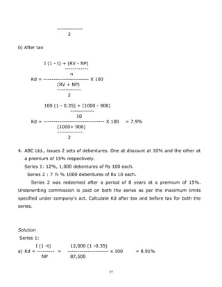 -------------
                       2


b) After tax


           I (1 - t) + (RV - NP)
                      ------------
                         n
      Kd = ----------------------- X 100
                  (RV + NP)
                  ------------
                        2

           100 (1 - 0.35) + (1000 - 900)
                         ------------
                            10
      Kd = ------------------------------- X 100     = 7.9%
                  (1000+ 900)
                  -------------
                       2


4. ABC Ltd., issues 2 sets of debentures. One at discount at 10% and the other at
   a premium of 15% respectively.
   Series 1: 12%, 1,000 debentures of Rs 100 each.
    Series 2 : 7 ½ % 1000 debentures of Rs 10 each.
      Series 2 was redeemed after a period of 8 years at a premium of 15%.
Underwriting commission is paid on both the series as per the maximum limits
specified under company's act. Calculate Kd after tax and before tax for both the
series.




Solution
Series 1:
       I (1 -t)         12,000 (1 -0.35)
a) Kd = --------- =    --------------------- x 100      = 8.91%
          NP            87,500


                                           57
 