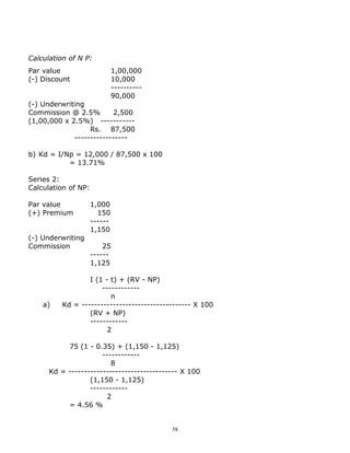 Calculation of N P:
Par value                     1,00,000
(-) Discount                  10,000
                              ----------
                              90,000
(-) Underwriting
Commission @ 2.5%        2,500
(1,00,000 x 2.5%) -----------
                  Rs. 87,500
             -----------------

b) Kd = I/Np = 12,000 / 87,500 x 100
           = 13.71%

Series 2:
Calculation of NP:

Par value            1,000
(+) Premium            150
                     ------
                     1,150
(-) Underwriting
Commission               25
                     ------
                     1,125

                  I (1 - t) + (RV - NP)
                      ------------
                         n
    a)    Kd = ----------------------------------- X 100
                  (RV + NP)
                  ------------
                        2

           75 (1 - 0.35) + (1,150 - 1,125)
                      ------------
                         8
      Kd = ----------------------------------- X 100
                  (1,150 - 1,125)
                  ------------
                        2
           = 4.56 %


                                           58
 