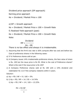 Dividend price approach (DP approach)
  Earning price approach
  Ke = Dividend / Market Price x 100


  e) DP + Growth approach
  Ke = Dividend / Market Price x 100 + Growth Rate
  f) Realised Yield approach (past)
  Ke = Dividend / Market Price x 100 + Growth Rate
  Note:
                    Dividend
               MP = ---------
                    Ke - GR
  There is no tax effect and always it is irredeemable.
1. Assuming that the firm's tax rate is 50% compute after tax cost and before tax
  Cost of preference shares in the following cases:
a) 9 % Preference shares sold at par.
b) A Company issues 14% irredeemable preference shares, the face value of share
  is Rs. 100 but the issue price is Rs 95. What is the cost of Preference shares?
  What is the cost if the issue price is Rs 105?
c) A Company Preference shares sold at Rs 100 with a 10% dividend and
  redemption Rs 112 if the company redeems within 5 years.
Solution:
a) Kp = PD / NP = 9 / 100 = 9%
b) i) Kp = PD / NP = 14 / 95 = 14.74%
  ii) Kp = PD / NP = 14 / 105 = 13.33%


            PD + RV-NP
                 ---------
                     n



                                          60
 