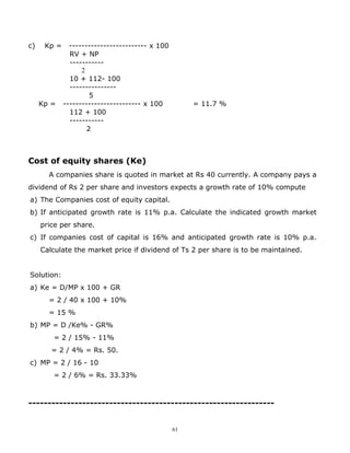 c)    Kp =     ------------------------- x 100
               RV + NP
               -----------
                   2
               10 + 112- 100
               ---------------
                      5
     Kp =    ------------------------- x 100          = 11.7 %
               112 + 100
               -----------
                     2



Cost of equity shares (Ke)
       A companies share is quoted in market at Rs 40 currently. A company pays a
dividend of Rs 2 per share and investors expects a growth rate of 10% compute
a) The Companies cost of equity capital.
b) If anticipated growth rate is 11% p.a. Calculate the indicated growth market
     price per share.
c) If companies cost of capital is 16% and anticipated growth rate is 10% p.a.
     Calculate the market price if dividend of Ts 2 per share is to be maintained.


Solution:
a) Ke = D/MP x 100 + GR
       = 2 / 40 x 100 + 10%
       = 15 %
b) MP = D /Ke% - GR%
        = 2 / 15% - 11%
        = 2 / 4% = Rs. 50.
c) MP = 2 / 16 - 10
        = 2 / 6% = Rs. 33.33%



----------------------------------------------------------------


                                                 61
 