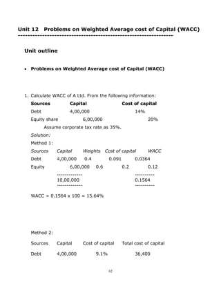 Unit 12 Problems on Weighted Average cost of Capital (WACC)
----------------------------------------------------------------


  Unit outline


  •   Problems on Weighted Average cost of Capital (WACC)




  1. Calculate WACC of A Ltd. From the following information:
      Sources           Capital                        Cost of capital
      Debt              4,00,000                             14%
      Equity share                6,00,000                         20%
             Assume corporate tax rate as 35%.
      Solution:
      Method 1:
      Sources     Capital         Weights     Cost of capital      WACC
      Debt        4,00,000        0.4          0.091         0.0364
      Equity            6,00,000        0.6            0.2         0.12
                  -------------                              ----------
                  10,00,000                                  0.1564
                  -------------                              ----------

      WACC = 0.1564 x 100 = 15.64%




      Method 2:

      Sources     Capital         Cost of capital      Total cost of capital

      Debt        4,00,000              9.1%                 36,400


                                               62
 