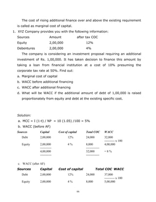 The cost of rising additional finance over and above the existing requirement
  is called as marginal cost of capital.
1. XYZ Company provides you with the following information:
  Sources                  Amount                 after tax COC
  Equity                   2,00,000                    12%
  Debentures               2,00,000                    4%
     The company is considering an investment proposal requiring an additional
  investment of Rs. 1,00,000. It has taken decision to finance this amount by
  taking a loan from financial institution at a cost of 10% presuming the
  corporate tax rate at 50%. Find out:
  a. Marginal cost of capital
  b. WACC before additional financing
  c. WACC after additional financing
  d. What will be WACC if the additional amount of debt of 1,00,000 is raised
     proportionately from equity and debt at the existing specific cost.




  Solution:
   a. MCC = I (1-t) / NP = 10 (1.05) /100 = 5%
   b. WACC (before AF)
  Sources        Capital        Cost of capital        Total COC       WACC
     Debt        2,00,000              12%             24,000          32,000
                                                                       ---------- x 100
     Equity      2,00,000              4%              8,000           4,00,000
                 -----------                           -------------
                 4,00,000                              32,000          =8%
                 -----------                           -------------

   c. WACC (after AF)
  Sources        Capital        Cost of capital                 Total COC WACC
     Debt        2,00,000              12%             24,000          37,000
                                                                       ---------- x 100
     Equity      2,00,000              4%              8,000           5,00,000


                                                  66
 