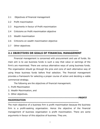 2.1   Objectives of financial management

2.2   Profit maximisation

2.3   Arguments in favour of Profit maximisation

2.4   Criticisms on Profit maximisation objective

2.5   Wealth maximisation

2.6   Criticisms on wealth maximisation objective

2.7   Other objectives

---------------------------------------------------------------------------
2.1 OBJECTIVES OR GOALS OF FINANCIAL MANAGEMENT
----------------------------------------------------------------
      Financial management is concerned with procurement and use of funds. Its
main aim is to use business funds is such a way that value or earnings of the
firm's are maximised. There are various alternative ways of using business funds.
The organisation should go through the pros and cons of each alternative way of
using these business funds before final selection. The financial management
provides a framework for selecting a proper course of action and deciding a viable
commercial strategy.
      The following are the objectives of financial management.
1. Profit Maximisation
2. Wealth Maximisation, and
3. Other objectives.
---------------------------------------------------------------------------PROFIT
MAXIMISATION
---------------------------------------------------------------------------
The main objective of a business firm is profit maximisation because the business
firm is a profit-seeking organisation. Hence the objective of the financial
management of business organisation is profit maximisation. There are some
arguments in favour of this objective of business. They are.


                                            7
 