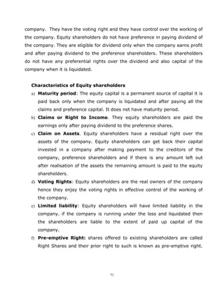 company. They have the voting right and they have control over the working of
the company. Equity shareholders do not have preference in paying dividend of
the company. They are eligible for dividend only when the company earns profit
and after paying dividend to the preference shareholders. These shareholders
do not have any preferential rights over the dividend and also capital of the
company when it is liquidated.


  Characteristics of Equity shareholders
  a) Maturity period: The equity capital is a permanent source of capital it is
     paid back only when the company is liquidated and after paying all the
     claims and preference capital. It does not have maturity period.
  b) Claims or Right to Income. They equity shareholders are paid the
     earnings only after paying dividend to the preference shares.
  c) Claim on Assets. Equity shareholders have a residual right over the
     assets of the company. Equity shareholders can get back their capital
     invested in a company after making payment to the creditors of the
     company, preference shareholders and if there is any amount left out
     after realisation of the assets the remaining amount is paid to the equity
     shareholders.
  d) Voting Rights: Equity shareholders are the real owners of the company
     hence they enjoy the voting rights in effective control of the working of
     the company.
  e) Limited liability: Equity shareholders will have limited liability in the
     company. if the company is running under the loss and liquidated then
     the shareholders are liable to the extent of paid up capital of the
     company.
  f) Pre-emptive Right: shares offered to existing shareholders are called
     Right Shares and their prior right to such is known as pre-emptive right.




                                     71
 