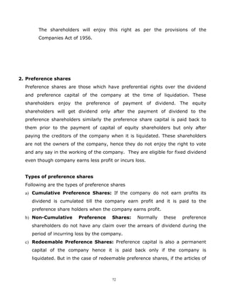 The shareholders will enjoy this right as per the provisions of the
        Companies Act of 1956.




2. Preference shares
  Preference shares are those which have preferential rights over the dividend
  and preference capital of the company at the time of liquidation. These
  shareholders enjoy the preference of payment of dividend. The equity
  shareholders will get dividend only after the payment of dividend to the
  preference shareholders similarly the preference share capital is paid back to
  them prior to the payment of capital of equity shareholders but only after
  paying the creditors of the company when it is liquidated. These shareholders
  are not the owners of the company, hence they do not enjoy the right to vote
  and any say in the working of the company. They are eligible for fixed dividend
  even though company earns less profit or incurs loss.


  Types of preference shares
  Following are the types of preference shares
  a) Cumulative Preference Shares: If the company do not earn profits its
     dividend is cumulated till the company earn profit and it is paid to the
     preference share holders when the company earns profit.
  b) Non-Cumulative       Preference     Shares:    Normally    these    preference
     shareholders do not have any claim over the arrears of dividend during the
     period of incurring loss by the company.
  c) Redeemable Preference Shares: Preference capital is also a permanent
     capital of the company hence it is paid back only if the company is
     liquidated. But in the case of redeemable preference shares, if the articles of



                                         72
 