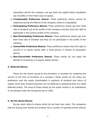 association permit the company can pay back the capital before liquidation
      out of profits or from fresh issue of capital.
   d) Irredeemable Preference shares: These preference shares cannot be
      redeemed during the lifetime of the company unless it is liquidated.
   e) Participating Preference Shares: These preference shares get their fixed
      rate of dividend out of the profits of the company and also have the right to
      participate in the surplus profits of the company.
   f) Non-Participating Preference Shares: These preference shares get only
      their fixed rate of dividend and they do not participate in the profits of the
      company.
   g) Convertible Preference Shares: These preference shares have the right to
      convert in to equity shares after a fixed period, if articles of association
      permit.
   h) Non-Convertible Preference Shares: These shares do not enjoy the
      benefit of converting in to equity shares forever.


3. Deferred Shares


      These are the shares issued to the promoters or founders for rendering the
service at the time of formation of a company. These shares do not enjoy any
preference over the equity shareholders in payment of dividend and return of
capital. Since their dividend payment can be deferred or postponed they are called
deferred shares. The issue of these shares by the public limited or its subsidiaries
is not allowed under the Companies Act of 1956.




4. No Par Stock/Shares
      No par stock refers to shares which do not have face value. The companies
that are issuing such shares are dividend into a number of specified shares without



                                            73
 
