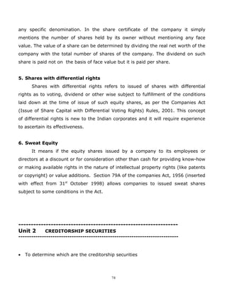 any specific denomination. In the share certificate of the company it simply
mentions the number of shares held by its owner without mentioning any face
value. The value of a share can be determined by dividing the real net worth of the
company with the total number of shares of the company. The dividend on such
share is paid not on the basis of face value but it is paid per share.


5. Shares with differential rights
      Shares with differential rights refers to issued of shares with differential
rights as to voting, dividend or other wise subject to fulfillment of the conditions
laid down at the time of issue of such equity shares, as per the Companies Act
(Issue of Share Capital with Differential Voting Rights) Rules, 2001. This concept
of differential rights is new to the Indian corporates and it will require experience
to ascertain its effectiveness.


6. Sweat Equity
      It means if the equity shares issued by a company to its employees or
directors at a discount or for consideration other than cash for providing know-how
or making available rights in the nature of intellectual property rights (like patents
or copyright) or value additions. Section 79A of the companies Act, 1956 (inserted
with effect from 31st October 1998) allows companies to issued sweat shares
subject to some conditions in the Act.




----------------------------------------------------------------
Unit 2     CREDITORSHIP SECURITIES
---------------------------------------------------------------------------



•   To determine which are the creditorship securities




                                           74
 