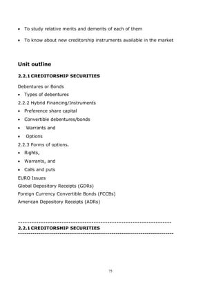 •   To study relative merits and demerits of each of them

•   To know about new creditorship instruments available in the market




Unit outline

2.2.1 CREDITORSHIP SECURITIES

Debentures or Bonds
•   Types of debentures
2.2.2 Hybrid Financing/Instruments
•   Preference share capital
•   Convertible debentures/bonds
•   Warrants and
•   Options
2.2.3 Forms of options.
•   Rights,
•   Warrants, and
•   Calls and puts
EURO Issues
Global Depository Receipts (GDRs)
Foreign Currency Convertible Bonds (FCCBs)
American Depository Receipts (ADRs)



-------------------------------------------------------------------
2.2.1 CREDITORSHIP SECURITIES
---------------------------------------------------------------------------




                                           75
 