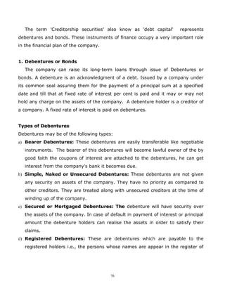The term 'Creditorship securities' also know as 'debt capital'        represents
debentures and bonds. These instruments of finance occupy a very important role
in the financial plan of the company.


1. Debentures or Bonds
   The company can raise its long-term loans through issue of Debentures or
bonds. A debenture is an acknowledgment of a debt. Issued by a company under
its common seal assuring them for the payment of a principal sum at a specified
date and till that at fixed rate of interest per cent is paid and it may or may not
hold any charge on the assets of the company. A debenture holder is a creditor of
a company. A fixed rate of interest is paid on debentures.


Types of Debentures
Debentures may be of the following types:
a) Bearer Debentures: These debentures are easily transferable like negotiable
   instruments. The bearer of this debentures will become lawful owner of the by
   good faith the coupons of interest are attached to the debentures, he can get
   interest from the company's bank it becomes due.
b) Simple, Naked or Unsecured Debentures: These debentures are not given
   any security on assets of the company. They have no priority as compared to
   other creditors. They are treated along with unsecured creditors at the time of
   winding up of the company.
c) Secured or Mortgaged Debentures: The debenture will have security over
   the assets of the company. In case of default in payment of interest or principal
   amount the debenture holders can realise the assets in order to satisfy their
   claims.
d) Registered Debentures: These are debentures which are payable to the
   registered holders i.e., the persons whose names are appear in the register of




                                         76
 