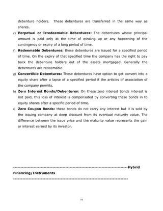 debenture holders.      These debentures are transferred in the same way as
   shares.
e) Perpetual or Irredeemable Debentures: The debentures whose principal
   amount is paid only at the time of winding up or any happening of the
   contingency or expiry of a long period of time.
f) Redeemable Debentures: these debentures are issued for a specified period
   of time. On the expiry of that specified time the company has the right to pay
   back the debenture holders out of the assets mortgaged. Generally the
   debentures are redeemable.
g) Convertible Debentures: These debentures have option to get convert into a
   equity share after a lapse of a specified period if the articles of association of
   the company permits.
h) Zero Interest Bonds/Debentures: On these zero interest bonds interest is
   not paid, this loss of interest is compensated by converting these bonds in to
   equity shares after a specific period of time.
i) Zero Coupon Bonds: these bonds do not carry any interest but it is sold by
   the issuing company at deep discount from its eventual maturity value. The
   difference between the issue price and the maturity value represents the gain
   or interest earned by its investor.




-------------------------------------------------------------------------------Hybrid
Financing/Instruments
---------------------------------------------------------------------------




                                            77
 
