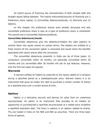 As hybrid source of financing has characteristics of both straight debt and
straight equity falling between. The hybrid instruments/sources of financing are i)
Preference share capital, ii) Convertible debentures/bonds, iii) Warrants and iv)
Options.
      In this chapter the preference shares were already discussed and also
convertible preference share is also as a type of preference share is mentioned.
The second one is Convertible Debentures/Bonds.
Convertible debentures/bonds
      Convertible debentures give the debenture-holders the right (option) to
convert them into equity shares on certain terms. The holders are entitled to a
fixed income till the conversion option is exercised and would share the benefits
associated with equity shares after the conversion.
      The convertible debentures presently in India can be of three types: (i)
compulsory convertible within 18 months, (ii) optionally convertible within 36
months and (iii) convertible after 36 months will call an put features. However,
only the first two types are popular.
Warrants
      A warrant entitles its holders to subscribe to the equity capital of a company
during a specified period at a stated/particular price. Warrant means it is an
instrument that gives its holder the right to purchase a certain number of shares
at a specified price over a certain period of time.



Options
      Option is a derivative security and derives its value from an underlying
security/asset. An option is an instrument that provides to its holders an
opportunity to purchase/sell a specified security/asset at a stated price on/before
a specified expiration date. The focus in options is on options related to shares.
Thy are traded in India on the NSE and BSE as securities. There are three basic
forms of options.


                                           78
 
