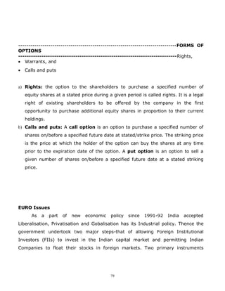 -------------------------------------------------------------------------------FORMS OF
OPTIONS
---------------------------------------------------------------------------Rights,
• Warrants, and
•   Calls and puts


a) Rights: the option to the shareholders to purchase a specified number of
    equity shares at a stated price during a given period is called rights. It is a legal
    right of existing shareholders to be offered by the company in the first
    opportunity to purchase additional equity shares in proportion to their current
    holdings.
b) Calls and puts: A call option is an option to purchase a specified number of
    shares on/before a specified future date at stated/strike price. The striking price
    is the price at which the holder of the option can buy the shares at any time
    prior to the expiration date of the option. A put option is an option to sell a
    given number of shares on/before a specified future date at a stated striking
    price.




EURO Issues
       As    a   part   of   new   economic   policy   since   1991-92   India   accepted
Liberalisation, Privatisation and Gobalisation has its Industrial policy. Thence the
government undertook two major steps-that of allowing Foreign Institutional
Investors (FIIs) to invest in the Indian capital market and permitting Indian
Companies to float their stocks in foreign markets. Two primary instruments




                                              79
 