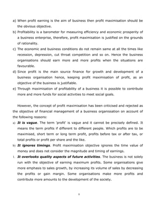 a) When profit earning is the aim of business then profit maximisation should be
  the obvious objective.
b) Profitability is a barometer for measuring efficiency and economic prosperity of
  a business enterprise, therefore, profit maximisation is justified on the grounds
  of rationality.
c) The economic and business conditions do not remain same at all the times like
  recession, depression, cut throat competition and so on. Hence the business
  organisations should earn more and more profits when the situations are
  favourable.
d) Since profit is the main source finance for growth and development of a
  business organisation hence, keeping profit maximisation of profit, as an
  objective of the business is justifiable.
e) Through maximisation of profitability of a business it is possible to contribute
  more and more funds for social activities to meet social goals.


  However, the concept of profit maximisation has been criticised and rejected as
the objective of financial management of a business organissation on account of
the following reasons:
a) It is vague. The term 'profit' is vague and it cannot be precisely defined. It
  means the term profits if different to different people. Which profits are to be
  maximised, short term or long term profit, profits before tax or after tax, or
  total profits or profit per share and the like.
b) It ignores timings. Profit maximisation objective ignores the time value of
  money and does not consider the magnitude and timing of earnings.
1. It overlooks quality aspects of future activities. The business is not solely
  run with the objective of earning maximum profits. Some organisations give
  more emphasis to sales growth, by increasing its volume of sales by decreasing
  the profits or gain margin. Some organisations make more profits and
  contribute more amounts to the development of the society.



                                              8
 