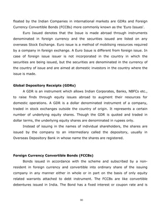 floated by the Indian Companies in international markets are GDRs and Foreign
Currency Convertible Bonds (FCCBs) more commonly known as the 'Euro Issues'.
     Euro Issued denotes that the Issue is made abroad through instruments
denominated in foreign currency and the securities issued are listed on any
overseas Stock Exchange. Euro issue is a method of mobilising resources required
by a company in foreign exchange. A Euro Issue is different from foreign issue. In
case of foreign issue issuer is not incorporated in the country in which the
securities are being issued, but the securities are denominated in the currency of
the country of issue and are aimed at domestic investors in the country where the
issue is made.


Global Depository Receipts (GDRs)
     A GDR is an instrument which allows Indian Corporates, Banks, NBFCs etc.,
to raise finds through equity issues abroad to augment their resources for
domestic operations. A GDR is a dollar denominated instrument of a company,
traded in stock exchanges outside the country of origin. It represents a certain
number of underlying equity shares. Though the GDR is quoted and traded in
dollar terms, the underlying equity shares are denominated in rupees only.
     Instead of issuing in the names of individual shareholders, the shares are
issued by the company to an intermediary called the depository, usually in
Overseas Depository Bank in whose name the shares are registered.




Foreign Currency Convertible Bonds (FCCBs)
     Bonds issued in accordance with the scheme and subscribed by a non-
resident in foreign currency and convertible into ordinary share of the issuing
company in any manner either in whole or in part on the basis of only equity
related warrants attached to debt instrument. The FCCBs are like convertible
debentures issued in India. The Bond has a fixed interest or coupon rate and is



                                        80
 