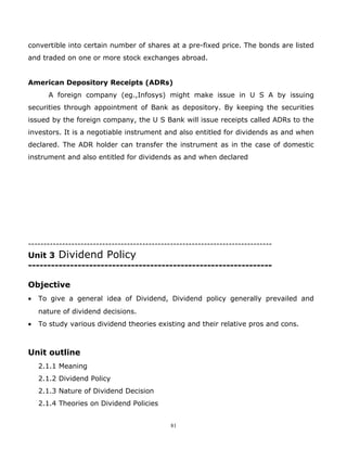 convertible into certain number of shares at a pre-fixed price. The bonds are listed
and traded on one or more stock exchanges abroad.


American Depository Receipts (ADRs)
       A foreign company (eg.,Infosys) might make issue in U S A by issuing
securities through appointment of Bank as depository. By keeping the securities
issued by the foreign company, the U S Bank will issue receipts called ADRs to the
investors. It is a negotiable instrument and also entitled for dividends as and when
declared. The ADR holder can transfer the instrument as in the case of domestic
instrument and also entitled for dividends as and when declared




-------------------------------------------------------------------------------
Unit 3 Dividend Policy
----------------------------------------------------------------

Objective
•   To give a general idea of Dividend, Dividend policy generally prevailed and
    nature of dividend decisions.
•   To study various dividend theories existing and their relative pros and cons.



Unit outline
    2.1.1 Meaning
    2.1.2 Dividend Policy
    2.1.3 Nature of Dividend Decision
    2.1.4 Theories on Dividend Policies


                                              81
 