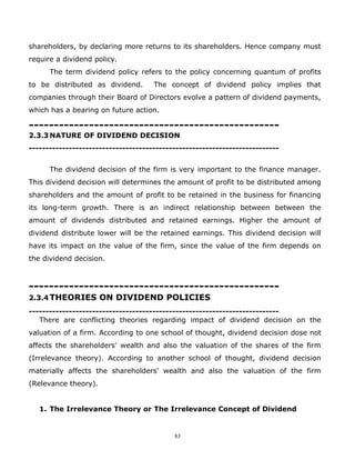 shareholders, by declaring more returns to its shareholders. Hence company must
require a dividend policy.
      The term dividend policy refers to the policy concerning quantum of profits
to be distributed as dividend.       The concept of dividend policy implies that
companies through their Board of Directors evolve a pattern of dividend payments,
which has a bearing on future action.

--------------------------------------------------
2.3.3 NATURE OF DIVIDEND DECISION
---------------------------------------------------------------------------


      The dividend decision of the firm is very important to the finance manager.
This dividend decision will determines the amount of profit to be distributed among
shareholders and the amount of profit to be retained in the business for financing
its long-term growth. There is an indirect relationship between between the
amount of dividends distributed and retained earnings. Higher the amount of
dividend distribute lower will be the retained earnings. This dividend decision will
have its impact on the value of the firm, since the value of the firm depends on
the dividend decision.



--------------------------------------------------
2.3.4 THEORIES ON DIVIDEND POLICIES
---------------------------------------------------------------------------
   There are conflicting theories regarding impact of dividend decision on the
valuation of a firm. According to one school of thought, dividend decision dose not
affects the shareholders' wealth and also the valuation of the shares of the firm
(Irrelevance theory). According to another school of thought, dividend decision
materially affects the shareholders' wealth and also the valuation of the firm
(Relevance theory).


   1. The Irrelevance Theory or The Irrelevance Concept of Dividend


                                           83
 