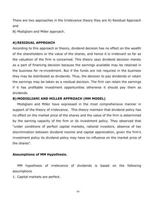 There are two approaches in the Irrelevance theory they are A) Residual Approach
and
B) Modigliani and Miller approach.


A) RESIDUAL APPROACH
According to this approach or theory, dividend decision has no effect on the wealth
of the shareholders or the value of the shares, and hence it is irrelevant so far as
the valuation of the firm is concerned. This theory says dividend decision merely
as a part of financing decision because the earnings available may be retained in
the business for re-investment. But if the funds are not required in the business
they may be distributed as dividends. Thus, the decision to pay dividends or retain
the earnings may be taken as a residual decision. The firm can retain the earnings
if it has profitable investment opportunities otherwise it should pay them as
dividends.
B) MODIGLIANI AND MILLER APPROACH (MM MODEL)
   Modigliani and Miller have expressed in the most comprehensive manner in
support of the theory of irrelevance. This theory maintain that dividend policy has
no effect on the market price of the shares and the value of the firm is determined
by the earning capacity of the firm or its investment policy. They observed that
"under conditions of perfect capital markets, rational investors, absence of tax
discrimination between dividend income and capital appreciation, given the firm's
investment policy its dividend policy may have no influence on the market price of
the shares".


Assumptions of MM Hypothesis.


   MM   hypothesis   of   irrelevance   of   dividends   is   based   on   the   following
assumptions
1. Capital markets are perfect.



                                             84
 