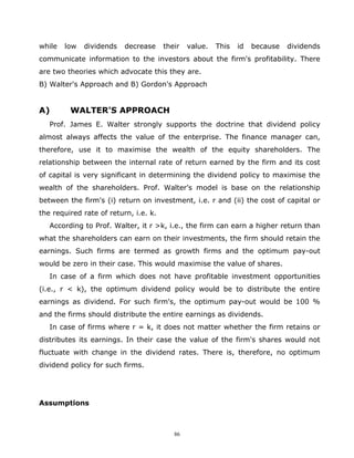 while   low   dividends   decrease     their   value.   This   id   because   dividends
communicate information to the investors about the firm's profitability. There
are two theories which advocate this they are.
B) Walter's Approach and B) Gordon's Approach


A)       WALTER'S APPROACH
   Prof. James E. Walter strongly supports the doctrine that dividend policy
almost always affects the value of the enterprise. The finance manager can,
therefore, use it to maximise the wealth of the equity shareholders. The
relationship between the internal rate of return earned by the firm and its cost
of capital is very significant in determining the dividend policy to maximise the
wealth of the shareholders. Prof. Walter's model is base on the relationship
between the firm's (i) return on investment, i.e. r and (ii) the cost of capital or
the required rate of return, i.e. k.
   According to Prof. Walter, it r >k, i.e., the firm can earn a higher return than
what the shareholders can earn on their investments, the firm should retain the
earnings. Such firms are termed as growth firms and the optimum pay-out
would be zero in their case. This would maximise the value of shares.
   In case of a firm which does not have profitable investment opportunities
(i.e., r < k), the optimum dividend policy would be to distribute the entire
earnings as dividend. For such firm's, the optimum pay-out would be 100 %
and the firms should distribute the entire earnings as dividends.
   In case of firms where r = k, it does not matter whether the firm retains or
distributes its earnings. In their case the value of the firm's shares would not
fluctuate with change in the dividend rates. There is, therefore, no optimum
dividend policy for such firms.




Assumptions



                                          86
 