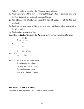 Walter's model is based on the following assumptions.
1. The investments of the firm are financed through retained earnings only and
     the firm does not use external sources of funds.
2. The internal rate of return (r ) and the cost of capital (k) of the firm are
     constant.
3. Earnings per share and dividend per share do not change while determining
     the given value.
4. The firm has a very long life.
According to Walter's model the formula to determine the value of a share
                 (E - D)
          D + r --------
                 ke
     P=   --------------------
                 ke


          D      r(E - D)/ke
or      P = ----- + --------------
          ke         ke


Where, p = market price per share
          D = dividend per share
          r = internal rate of return
          E =earnings per share
          ke = cost of equity capital




Criticisms of Walter's Model
This model also based on the unrealistic assumptions.




                                        87
 