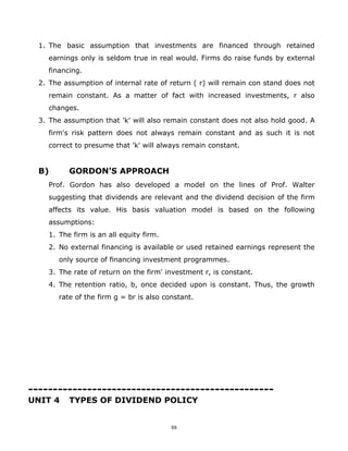1. The basic assumption that investments are financed through retained
    earnings only is seldom true in real would. Firms do raise funds by external
    financing.
  2. The assumption of internal rate of return ( r) will remain con stand does not
    remain constant. As a matter of fact with increased investments, r also
    changes.
  3. The assumption that 'k' will also remain constant does not also hold good. A
    firm's risk pattern does not always remain constant and as such it is not
    correct to presume that 'k' will always remain constant.


  B)      GORDON'S APPROACH
    Prof. Gordon has also developed a model on the lines of Prof. Walter
    suggesting that dividends are relevant and the dividend decision of the firm
    affects its value. His basis valuation model is based on the following
    assumptions:
    1. The firm is an all equity firm.
    2. No external financing is available or used retained earnings represent the
       only source of financing investment programmes.
    3. The rate of return on the firm' investment r, is constant.
    4. The retention ratio, b, once decided upon is constant. Thus, the growth
       rate of the firm g = br is also constant.




--------------------------------------------------
UNIT 4    TYPES OF DIVIDEND POLICY


                                         88
 