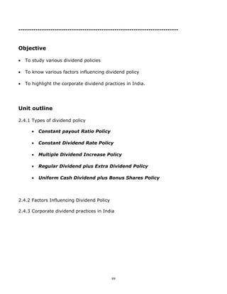 ---------------------------------------------------------------------------



Objective

•   To study various dividend policies

•   To know various factors influencing dividend policy

•   To highlight the corporate dividend practices in India.




Unit outline

2.4.1 Types of dividend policy

       •   Constant payout Ratio Policy

       •   Constant Dividend Rate Policy

       •   Multiple Dividend Increase Policy

       •   Regular Dividend plus Extra Dividend Policy

       •   Uniform Cash Dividend plus Bonus Shares Policy




2.4.2 Factors Influencing Dividend Policy

2.4.3 Corporate dividend practices in India




                                            89
 