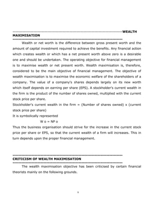 -------------------------------------------------------------------------------WEALTH
MAXIMISATION
---------------------------------------------------------------------------
       Wealth or net worth is the difference between gross present worth and the
amount of capital investment required to achieve the benefits. Any financial action
which creates wealth or which has a net present worth above zero is a desirable
one and should be undertaken. The operating objective for financial management
is to maximise wealth or net present worth. Wealth maximisation is, therefore,
considered to be the main objective of financial management. The objective of
wealth maximisation is to maximise the economic welfare of the shareholders of a
company. The value of a company's shares depends largely on its new worth
which itself depends on earning per share (EPS). A stockholder's current wealth in
the firm is the product of the number of shares owned, multiplied with the current
stock price per share.
Stockholder's current wealth in the firm = (Number of shares owned) x (current
stock price per share)
It is symbolically represented
                  W o = NP o
Thus the business organisation should strive for the increase in the current stock
price per share or EPS, so that the current wealth of a firm will increases. This in
turn depends upon the proper financial management.




---------------------------------------------------------------------------
CRITICISM OF WEALTH MAXIMISATION
---------------------------------------------------------------------------
      The wealth maximisation objective has been criticised by certain financial
theorists mainly on the following grounds.




                                          9
 