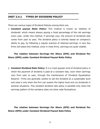 --------------------------------------------------
UNIT 2.4.1        TYPES OF DIVIDEND POLICY
---------------------------------------------------------------------------


There are various types of Dividend Policies among them are.
1. Constant payout Ratio Policy: This method is known as 'stability of
   dividends' which means always paying a fixed percentage of the net earnings
   every year. Under this method, if earnings vary, the amount of dividends also
   varies from year to year. The dividend policy is entirely based on company's
   ability to pay, by following a regular practice of retained earnings. A very few
   firms will select this method, since in most firms, earnings are quite volatile.


      The relation between Earnings Per Share (EPS) and Dividend Per
Share (DPS) under Constant Dividend Payout Ratio Policy




2. Constant Dividend Rate Policy: It is a most popular kind of dividend policy in
   which the payment of dividend is paid at a constant rate, even when earnings
   vary from year to year, through the maintenance of 'Dividend Equalisation
   Reserve'. Firms are generally careful to set the dividend at a sustainable level
   and raise it only when the firm can sustain the higher level and cut dividends in
   adverse situations. This constant dividend rate policy is possible only when the
   earnings pattern of the company does not show wide fluctuations.




      The relation between Earnings Per Share (EPS) and Dividend Per
Share (DPS) under Constant Dividend Payout Rate Policy




                                           90
 