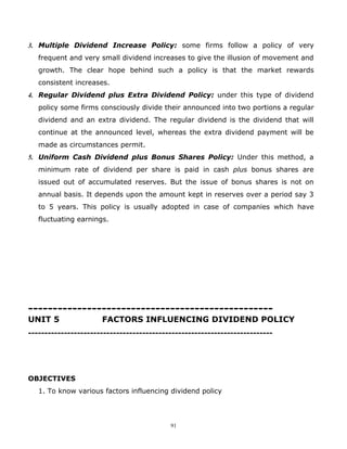 3. Multiple Dividend Increase Policy: some firms follow a policy of very
   frequent and very small dividend increases to give the illusion of movement and
   growth. The clear hope behind such a policy is that the market rewards
   consistent increases.
4. Regular Dividend plus Extra Dividend Policy: under this type of dividend
   policy some firms consciously divide their announced into two portions a regular
   dividend and an extra dividend. The regular dividend is the dividend that will
   continue at the announced level, whereas the extra dividend payment will be
   made as circumstances permit.
5. Uniform Cash Dividend plus Bonus Shares Policy: Under this method, a
   minimum rate of dividend per share is paid in cash plus bonus shares are
   issued out of accumulated reserves. But the issue of bonus shares is not on
   annual basis. It depends upon the amount kept in reserves over a period say 3
   to 5 years. This policy is usually adopted in case of companies which have
   fluctuating earnings.




--------------------------------------------------
UNIT 5                FACTORS INFLUENCING DIVIDEND POLICY
---------------------------------------------------------------------------




OBJECTIVES
   1. To know various factors influencing dividend policy




                                           91
 
