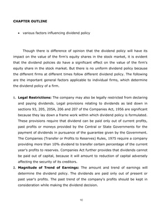CHAPTER OUTLINE


   •   various factors influencing dividend policy




       Though there is difference of opinion that the dividend policy will have its
impact on the value of the firm's equity shares in the stock market, it is evident
that the dividend policies do have a significant effect on the value of the firm's
equity share in the stock market. But there is no uniform dividend policy because
the different firms at different times follow different dividend policy. The following
are the important general factors applicable to individual firms, which determine
the dividend policy of a firm.


1. Legal Restrictions: The company may also be legally restricted from declaring
   and paying dividends. Legal provisions relating to dividends as laid down in
   sections 93, 205, 205A, 206 and 207 of the Companies Act, 1956 are significant
   because they lay down a frame work within which dividend policy is formulated.
   These provisions require that dividend can be paid only out of current profits,
   past profits or moneys provided by the Central or State Governments for the
   payment of dividends in pursuance of the guarantee given by the Government.
   The Companies (Transfer or Profits to Reserves) Rules, 1975 require a company
   providing more than 10% dividend to transfer certain percentage of the current
   year's profits to reserves. Companies Act further provides that dividends cannot
   be paid out of capital, because it will amount to reduction of capital adversely
   affecting the security of its creditors.
2. Magnitude of Trend of Earnings: The amount and trend of earnings will
   determine the dividend policy. The dividends are paid only out of present or
   past year's profits. The past trend of the company's profits should be kept in
   consideration while making the dividend decision.



                                              92
 
