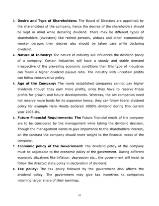 3. Desire and Type of Shareholders: The Board of Directors are appointed by
  the shareholders of the company, hence the desires of the shareholders should
  be kept in mind while declaring dividend. There may be different types of
  shareholders (investors) like retired persons, widows and other economically
  weaker persons their desires also should be taken care while declaring
  dividend.
4. Nature of Industry: The nature of industry will influences the dividend policy
  of a company. Certain industries will have a steady and stable demand
  irrespective of the prevailing economic conditions then this type of industries
  can follow a higher dividend payout ratio. The industry with uncertain profits
  can follow conservative policy.
5. Age of the Company: The newly established companies cannot pay higher
  dividends though they earn more profits, since they have to reserve these
  profits for growth and future developments. Whereas, the old companies need
  not reserve more funds for its expansion hence, they can follow liberal dividend
  policy for example Hero Honda declared 1000% dividend during this current
  year 2003-04.
6. Future Financial Requirements: The Future financial needs of the company
  are to be considered by the management while taking the dividend decision.
  Though the management wants to give importance to the shareholders interest,
  on the contrast the company should more weight to the financial needs of the
  company.
7. Economic policy of the Government: The dividend policy of the company
  must be adjustable to the economic policy of the government. During different
  economic situations like inflation, depression etc., the government will insist to
  follow the directed state policy in declaration of dividend.
8. Tax policy: The tax policy followed by the government also affects the
  dividend policy. The government may give tax incentives to companies
  retaining larger share of their earnings.



                                          93
 